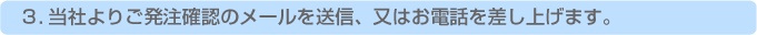 弊社よりご発注確認のメールを送信、又はお電話を差し上げます。